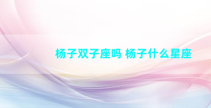杨子双子座吗 杨子什么星座